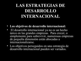 LAS ESTRATEGIAS DE DESARROLLO INTERNACIONAL Los objetivos de desarrollo internacional: El desarrollo internacional ya no es un hecho único en las grandes empresas.  Para crecer, o simplemente para sobrevivir, numerosas empresas de pequeña dimensión están abocadas a internacionalizarse. Los objetivos perseguidos en una estrategia de desarrollo internacional pueden ser variados. 