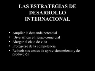 LAS ESTRATEGIAS DE DESARROLLO INTERNACIONAL Ampliar la demanda potencial   Diversificar el riesgo comercial   Alargar el ciclo de vida  Protegerse de la competencia   Reducir sus costes de aprovisionamiento y de producci ó n 