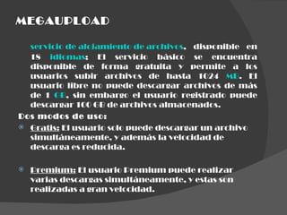 MEGAUPLOAD servicio de alojamiento de archivos , disponible en 18  idiomas ; El servicio básico se encuentra disponible de forma gratuita y permite a los usuarios subir archivos de hasta 1024  MB . El usuario libre no puede descargar archivos de más de 1  GB , sin embargo el usuario registrado puede descargar 100 GB de archivos almacenados. Dos modos de uso: Gratis:  El usuario solo puede descargar un archivo simultáneamente, y además la velocidad de descarga es reducida. Premium:  El usuario Premium puede realizar varias descargas simultáneamente, y estas son realizadas a gran velocidad.  