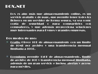 BOX.NET Box es algo más que almacenamiento online, es un servicio gratuito o de pago, que permite tener todos los ficheros en un servidor de forma segura, ya sea como copia de seguridad o para compartirlos con compañeros, y que además proporciona soluciones muy interesantes para Pymes y grandes empresas. Dos modos de uso: Gratis:  Ofrece 1GB de almacenamiento con un límite de 10MB por archivo y una transferencia mensual limitada a 10GB. Premium:  permite 15GB de almacenamiento, límite de archivo de 1GB y transferencia mensual ilimitada, además de un gran servicio e incluso alertas y acceso para móviles. 