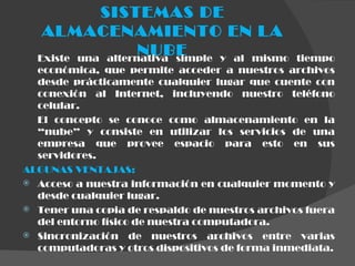 SISTEMAS DE ALMACENAMIENTO EN LA NUBE Existe una alternativa simple y al mismo tiempo económica, que permite acceder a nuestros archivos desde prácticamente cualquier lugar que cuente con conexión al Internet, incluyendo nuestro teléfono celular.   El concepto se conoce como almacenamiento en la “nube” y consiste en utilizar los servicios de una empresa que provee espacio para esto en sus servidores.  ALGUNAS VENTAJAS: Acceso a nuestra información en cualquier momento y desde cualquier lugar. Tener una copia de respaldo de nuestros archivos fuera del entorno físico de nuestra computadora. Sincronización de nuestros archivos entre varias computadoras y otros dispositivos de forma inmediata. 