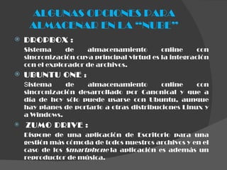 ALGUNAS OPCIONES PARA ALMACENAR EN LA “NUBE” DROPBOX  : Sistema de almacenamiento online con sincronización cuya principal virtud es la integración con el explorador de archivos. UBUNTU ONE  : S istema de almacenamiento online con sincronización desarrollado por Canonical y que a día de hoy sólo puede usarse con Ubuntu, aunque hay planes de portarlo a otras distribuciones Linux y a Windows.   ZUMO DRIVE  : Dispone de una aplicación de Escritorio para una gestión más cómoda de todos nuestros archivos y en el caso de los  Smartphone  la aplicación es además un reproductor de música. 