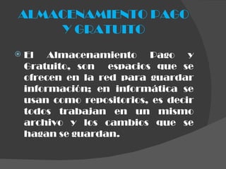 ALMACENAMIENTO PAGO Y GRATUITO El Almacenamiento Pago y Gratuito, son  espacios que se ofrecen en la red para guardar información; en informática se usan como repositorios, es decir todos trabajan en un mismo archivo y los cambios que se hagan se guardan. 