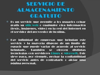 SERVICIO DE ALMACENAMIENTO GRATUITO Es un servicio que permite a los usuarios colgar gratis su  sitio web  o cualquier otra información (texto, imágenes, video) en la red del Internet en el servidor del proveedor de hosting. Hay infinidad de empresas que brindan este servicio y la mayoría dispone de un límite de espacio que puede variar de acuerdo al servicio brindado. También se ofrecen distintas tecnologías con servidores  Linux  o  Microsoft . Esto sirve para, por ejemplo, probar la confiabilidad del servicio antes de contratarlo o alojar una página personal. 