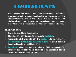 LIMITACIONES Las posibilidades del alojamiento gratuito generalmente están limitadas al comparar los alojamientos de pago. Eso lleva a que tal alojamiento mayormente conviene para crear los sitios web personales o sitios sin fines de lucro.  ALGUNAS SON: Espacio en disco limitado. Limitación del tamaño de cada  archivo . Ausencia del soporte de los  scripts  de servidor y  sistema de gestión de base de datos  o una cierta limitación de su utilización. Dominio  sólo de tercer nivel. Últimamente se ofrecen los nombres de dominio de segundo nivel en las zonas .biz, .info etc. 