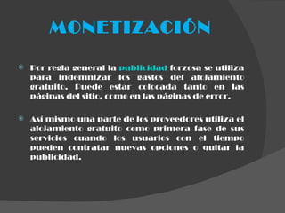 MONETIZACIÓN Por regla general la  publicidad  forzosa se utiliza para indemnizar los gastos del alojamiento gratuito. Puede estar colocada tanto en las páginas del sitio, como en las páginas de error. Así mismo una parte de los proveedores utiliza el alojamiento gratuito como primera fase de sus servicios cuando los usuarios con el tiempo pueden contratar nuevas opciones o quitar la publicidad. 