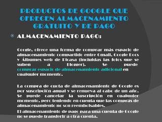 PRODUCTOS DE GOOGLE QUE OFRECEN ALMACENAMIENTO GRATUITO Y DE PAGO ALMACENAMIENTO PAGO: Google, ofrece una forma de comprar más espacio de almacenamiento compartido entre Gmail, Google Docs y Álbumes web de Picasa (incluidas las fotos que se suben a Blogger). Se puede  comprar espacio de almacenamiento adicional  en cualquier momento. La compra de cuota de almacenamiento de Google es por suscripción anual y se renueva al cabo de un año. Se puede cancelar la suscripción en cualquier momento, pero teniendo en cuenta que las compras de almacenamiento no son reembolsables.  El almacenamiento de pago para una cuenta de Google no se puede transferir a otra cuenta.   