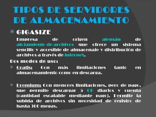 TIPOS DE SERVIDORES DE ALMACENAMIENTO GIGASIZE Empresa de origen  alemán  de  alojamiento de archivos  que ofrece un sistema sencillo y accesible de almacenaje y distribución de archivos a través de  internet .  Dos modos de uso: Gratis:  Con más limitaciones tanto en almacenamiento como en descarga. Premium:  Con menores limitaciones, pero de pago, que permite descargar 5  GB  diarios y cuenta (cantidad escalable mediante pago). Permite la subida de archivos sin necesidad de registro de hasta 300 megas. 