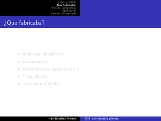 ¾Qué es IBM?
                       ¾Que fabricaba?
                    Fuerza competitiva
                           ¾Qué pasó?
                   Cambio de mercado




¾Que fabricaba?




      Balanzas industriales
      Cronómetros
      Cortadores de queso o carne
      Tabuladoras
      Tarjetas perforadas




                  Iván Bautista Moreno   IBM, una empresa pionera.
 