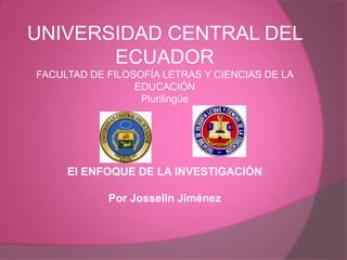 UNIVERSIDAD CENTRAL DEL
ECUADOR
FACULTAD DE FILOSOFÍA LETRAS Y CIENCIAS DE LA
EDUCACIÓN
Plurilingüe

El ENFOQUE DE LA INVESTIGACIÓN
Por Josselin Jiménez

 