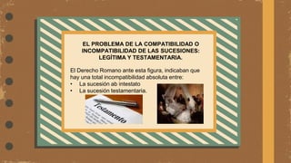EL PROBLEMA DE LA COMPATIBILIDAD O
INCOMPATIBILIDAD DE LAS SUCESIONES:
LEGÍTIMA Y TESTAMENTARIA.
El Derecho Romano ante esta figura, indicaban que
hay una total incompatibilidad absoluta entre:
• La sucesión ab intestato
• La sucesión testamentaria.
 