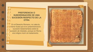 PREFERENCIA O
SUBORDINACIÓN DE UNA
SUCESIÓN RESPECTO DE LA
OTRA
En el Derecho Romano, no cabe la
menor duda que tuvo preeminencia la
sucesión testamentaria sobre la
sucesión ab intestato, porque en Roma
era indigno morir sin testamento.
 