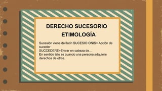 ETIMOLOGÍA
Sucesión viene del latín SUCESIO ONIS= Acción de
suceder
SUCCEDERE=Entrar en cabeza de…
En sentido lato es cuando una persona adquiere
derechos de otros.
DERECHO SUCESORIO
 