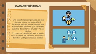 CARACTERÍSTICAS
• Una característica importante, se dará
siempre en una persona natural.
• Otra característica es que se dará una
trasmisión de derechos y se hereda lo
subjetivo de contenido privado y no así
público.
• Y como otra característica es el efecto
de la sucesión del heredero en cuanto a
derechos y obligaciones que existan.
 