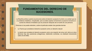 FUNDAMENTOS DEL DERECHO DE
SUCESIONES.
La filosofía jurídica cuando se pronuncia sobre el derecho sucesorio ha dicho: es verdad que es
un problema metafísico, inexplicable, pero se debe explicar el fenómeno sucesorio tomando en
cuenta los efectos inmediatos que se producen después de la muerte de una persona.
Entonces sí se puede entender y sobre el particular existen dos grandes teorías:
 La Teoría que considera el derecho sucesorio como un derecho natural
 La teoría que considera el derecho sucesorio como una creación de la ley civil; dicho en otros
términos hay dos posiciones antagónicas, totalmente contrarias, se analizará brevemente
cada una de ellas.
 