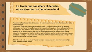 Fundamento filosófico jurídico del derecho de sucesiones, teoría del derecho natural, teoría de
la creación legal.
Es la iglesia católica la que fundamenta este criterio a través de los patriarcas de la iglesia
católica que son Santo Tomas De Aquino, San Agustín, el Papa León 13,en su Encíclica Rerum
Novarum o la obra del Papa Pío X la “Quadragesimun Novarum”, dice globalmente que la
sucesión es un derecho natural que está en la naturaleza misma del hombre, que Dios ha
puesto los bienes para servir a los hombres, que es legítimo que los hombres acumulen riqueza
para dejar a sus hijos porque está en la naturaleza del hombre acumular riqueza, para que esa
riqueza sirva como le sirve a él mismo.
El fundamento está en acumular riqueza para que esa riqueza sirva a sus herederos o hijos
como le ha servido a él mismo.
La teoría que considera el derecho
sucesorio como un derecho natural.
 