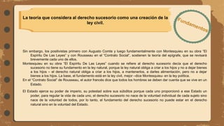 La teoría que considera al derecho sucesorio como una creación de la
ley civil.
Sin embargo, los positivistas primero con Augusto Comte y luego fundamentalmente con Montesquieu en su obra “El
Espíritu De Las Leyes” y con Rousseau en el “Contrato Social”, sostienen la teoría del epígrafe, que se revisará
brevemente cada uno de ellos.
Montesquieu en su obra “El Espíritu De Las Leyes” cuando se refiere al derecho sucesorio decía que el derecho
sucesorio no tiene su fundamento en la ley natural, porque la ley natural obliga a criar a los hijos y no a dejar bienes
a los hijos – el derecho natural obliga a criar a los hijos, a mantenerlos, a darles alimentación, pero no a dejar
bienes a los hijos. La base, el fundamento está en la ley civil, mejor –dice Montesquieu- en la ley política.
En el “Contrato Social” de Rousseau, el autor francés dice que todos los hombres se deben dar cuenta que se vive en un
Estado.
El Estado ejerce su poder de imperio, su potestad sobre sus súbditos porque cada uno proporcionó a ese Estado un
poder, para regular la vida de cada uno, el derecho sucesorio no nace de la voluntad individual de cada sujeto sino
nace de la voluntad de todos, por lo tanto, el fundamento del derecho sucesorio no puede estar en el derecho
natural sino en la voluntad del Estado.
 