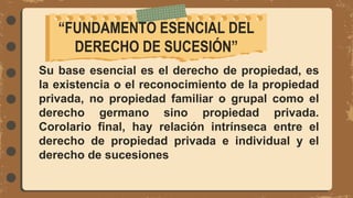 Su base esencial es el derecho de propiedad, es
la existencia o el reconocimiento de la propiedad
privada, no propiedad familiar o grupal como el
derecho germano sino propiedad privada.
Corolario final, hay relación intrínseca entre el
derecho de propiedad privada e individual y el
derecho de sucesiones
“FUNDAMENTO ESENCIAL DEL
DERECHO DE SUCESIÓN”
 