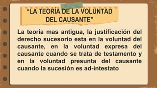 La teoría mas antigua, la justificación del
derecho sucesorio esta en la voluntad del
causante, en la voluntad expresa del
causante cuando se trata de testamento y
en la voluntad presunta del causante
cuando la sucesión es ad-intestato
“LA TEORÍA DE LA VOLUNTAD
DEL CAUSANTE”
 