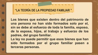Los bienes que existen dentro del patrimonio de
una persona no han sido formados solo por el,
sin se debe al esfuerzo de toda la familia, esposo,
de la esposa, hijos, al trabajo y esfuerzo de los
padres, del grupo familiar.
La ley no puede permitir que esos bienes que han
sido formados por el grupo familiar pasen a
terceras personas.
“LA TEORÍA DE LA PROPIEDAD FAMILIAR ”
 