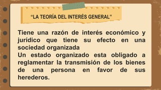 Tiene una razón de interés económico y
jurídico que tiene su efecto en una
sociedad organizada
Un estado organizado esta obligado a
reglamentar la transmisión de los bienes
de una persona en favor de sus
herederos.
“LA TEORÍA DEL INTERÉS GENERAL”
 