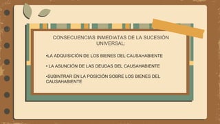 CONSECUENCIAS INMEDIATAS DE LA SUCESIÓN
UNIVERSAL:
•LA ADQUISICIÓN DE LOS BIENES DEL CAUSAHABIENTE
• LA ASUNCIÓN DE LAS DEUDAS DEL CAUSAHABIENTE
•SUBINTRAR EN LA POSICIÓN SOBRE LOS BIENES DEL
CAUSAHABIENTE
 