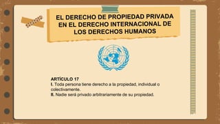 ARTÍCULO 17
I. Toda persona tiene derecho a la propiedad, individual o
colectivamente.
II. Nadie será privado arbitrariamente de su propiedad.
 