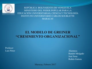 REPÚBLICA BOLIVARIANA DE VENEZUELA
MINISTERIO DEL PODER POPULAR PARA LA
EDUCACIÓN UNIVERSITARIAS, CIENCIA Y TECNOLOGÍA
INSTITUTO UNIVERSITARIO CARLOS SOUBLETTE
MARACAY
EL MODELO DE GREINER
“CRESIMIENTO ORGANIZACIONAL”
Profesor:
Luis Pérez Alumnos:
Randol Molgado
José Sosa
Rubén Gainza
Maracay, Febrero 2017
 