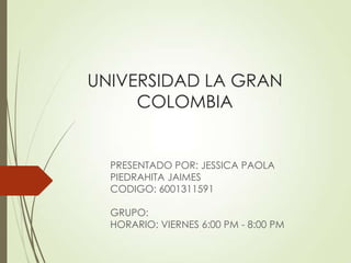 UNIVERSIDAD LA GRAN
     COLOMBIA


  PRESENTADO POR: JESSICA PAOLA
  PIEDRAHITA JAIMES
  CODIGO: 6001311591

  GRUPO:
  HORARIO: VIERNES 6:00 PM - 8:00 PM
 