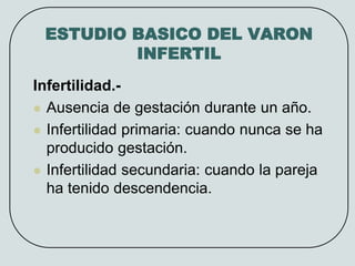 ESTUDIO BASICO DEL VARON
INFERTIL
Infertilidad.-
 Ausencia de gestación durante un año.
 Infertilidad primaria: cuando nunca se ha
producido gestación.
 Infertilidad secundaria: cuando la pareja
ha tenido descendencia.
 