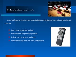 b.- Características como docente
Si un profesor no domina bien las estrategias pedagógicas, como alumnos debemos
tratar de:
 Leer con anticipación la clase
 Sentarnos en los primeros puestos
 Utilizar como ayuda un grabador
 Intercambiar apuntes con otros compañeros
 