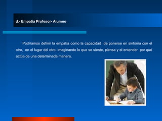 d.- Empatía Profesor- Alumno
Podríamos definir la empatía como la capacidad de ponerse en sintonía con el
otro, en el lugar del otro, imaginando lo que se siente, piensa y el entender por qué
actúa de una determinada manera.
 