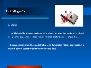 2.- Bibliografía2.- Bibliografía
a.- Libros
La bibliografía recomendada por el profesor es otra fuente de aprendizaje;
nos permite consultar repasar y entender mas profundamente algún tema.
Se recomiendan los libros originales o las fotocopias nítidas que faciliten la
lectura, para el posterior entendimiento de lo leído.
 