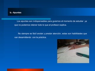 b.- Apuntes
Los apuntes son indispensables para guiarnos al momento de estudiar ya
que no podemos retener todo lo que el profesor explica.
No siempre es fácil anotar y prestar atención, estas son habilidades que
van desarrollando con la práctica.
 