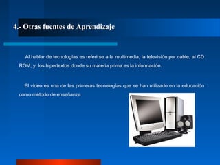 4.- Otras fuentes de Aprendizaje4.- Otras fuentes de Aprendizaje
Al hablar de tecnologías es referirse a la multimedia, la televisión por cable, al CD
ROM, y los hipertextos donde su materia prima es la información.
El video es una de las primeras tecnologías que se han utilizado en la educación
como método de enseñanza
 