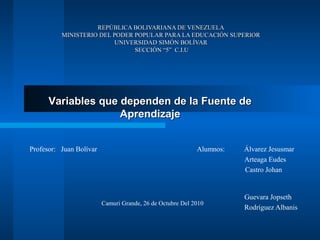 REPÚBLICA BOLIVARIANA DE VENEZUELAREPÚBLICA BOLIVARIANA DE VENEZUELA
MINISTERIO DEL PODER POPULAR PARA LA EDUCACIÓN SUPERIORMINISTERIO DEL PODER POPULAR PARA LA EDUCACIÓN SUPERIOR
UNIVERSIDAD SIMÓN BOLÍVARUNIVERSIDAD SIMÓN BOLÍVAR
SECCIÓN “5” C.I.USECCIÓN “5” C.I.U
Alumnos: Álvarez Jesusmar
Arteaga Eudes
Castro Johan
Guevara Jopseth
Rodríguez Albanis
Profesor: Juan Bolívar
Camuri Grande, 26 de Octubre Del 2010
Variables que dependen de la Fuente deVariables que dependen de la Fuente de
AprendizajeAprendizaje
 