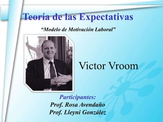 Teoría de las Expectativas
    “Modelo de Motivación Laboral”




                   Victor Vroom

          Participantes:
       Prof. Rosa Avendaño
       Prof. Lleyni González
 