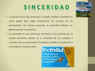  La persona tiene que reconocer su propia realidad y poseerla en
cierto grado, para luego comunicarla, de acuerdo con su
pensamiento. De manera concreta, la sinceridad debería ser
gobernada por la prudencia.
 La sinceridad es una virtud que caracteriza a las personas por la
actitud constante, basada en la veracidad de sus palabras y
acciones. Pero no todo está en la palabra, también se puede ver la
sinceridad en nuestras actos.
 