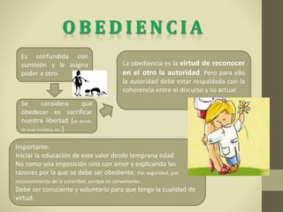Se considera que
obedecer es sacrificar
nuestra libertad (de decidir,
de tener iniciativa, etc.)
Es confundida con
sumisión y le asigna
poder a otro.
La obediencia es la virtud de reconocer
en el otro la autoridad. Pero para ello
la autoridad debe estar respaldada con la
coherencia entre el discurso y su actuar.
Importante:
Iniciar la educación de este valor desde temprana edad
No como una imposición sino con amor y explicando las
razones por la que se debe ser obediente: Por seguridad, por
reconocimiento de la autoridad, porque es conveniente.
Debe ser consciente y voluntario para que tenga la cualidad de
virtud.
 