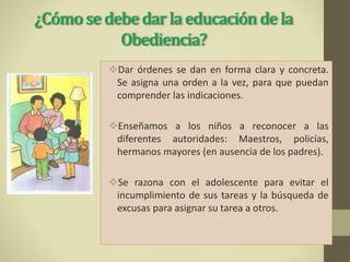 ¿Cómo se debe dar la educación de la
Obediencia?
Dar órdenes se dan en forma clara y concreta.
Se asigna una orden a la vez, para que puedan
comprender las indicaciones.
Enseñamos a los niños a reconocer a las
diferentes autoridades: Maestros, policías,
hermanos mayores (en ausencia de los padres).
Se razona con el adolescente para evitar el
incumplimiento de sus tareas y la búsqueda de
excusas para asignar su tarea a otros.
 