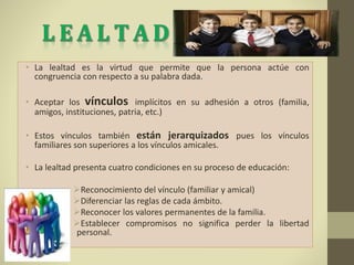• La lealtad es la virtud que permite que la persona actúe con
congruencia con respecto a su palabra dada.
• Aceptar los vínculos implícitos en su adhesión a otros (familia,
amigos, instituciones, patria, etc.)
• Estos vínculos también están jerarquizados pues los vínculos
familiares son superiores a los vínculos amicales.
• La lealtad presenta cuatro condiciones en su proceso de educación:
Reconocimiento del vínculo (familiar y amical)
Diferenciar las reglas de cada ámbito.
Reconocer los valores permanentes de la familia.
Establecer compromisos no significa perder la libertad
personal.
 
