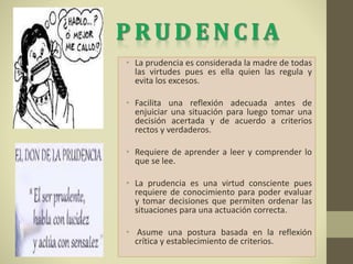 • La prudencia es considerada la madre de todas
las virtudes pues es ella quien las regula y
evita los excesos.
• Facilita una reflexión adecuada antes de
enjuiciar una situación para luego tomar una
decisión acertada y de acuerdo a criterios
rectos y verdaderos.
• Requiere de aprender a leer y comprender lo
que se lee.
• La prudencia es una virtud consciente pues
requiere de conocimiento para poder evaluar
y tomar decisiones que permiten ordenar las
situaciones para una actuación correcta.
• Asume una postura basada en la reflexión
crítica y establecimiento de criterios.
 