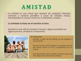 • La amistad es una virtud que requiere de compartir intereses
comunes y contacto periódico a causa de simpatía mutua,
interesándose el uno por el otro en su bienestar y mejora.
• La amistad se basa en el servicio al otro.
• Amistad va más allá de compartir tiempo o alguna actividad con
alguna persona, amistad es compromiso.
Es importante:
• Enseñar a estar con los demás ya sea jugando o
conversando.
• Procurar que los niños jueguen en equipos para de
esa forma asumir un rol y compromiso con el
mismo.
• Que desarrollen otras virtudes humanas para que
sean dignos de tener buenos amigos.
 