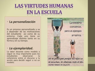 • La personalización
Es un proceso personalizado y va
a depender de las motivaciones
del estudiante asi como de su
entorno. Cada uno tiene un
aprendizaje distinto tanto en su
forma y en su tiempo.
• La ejemplaridad.
La labor docente como modelo a
seguir es muy importante pues los
estudiantes observaran la
coherencia entre el discurso y la
acción para decidir seguir o no un
modelo.
 