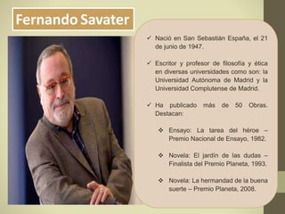 Fernando Savater
 Nació en San Sebastián España, el 21
de junio de 1947.
 Escritor y profesor de filosofía y ética
en diversas universidades como son: la
Universidad Autónoma de Madrid y la
Universidad Complutense de Madrid.
 Ha publicado más de 50 Obras.
Destacan:
 Ensayo: La tarea del héroe –
Premio Nacional de Ensayo, 1982.
 Novela: El jardín de las dudas –
Finalista del Premio Planeta, 1993.
 Novela: La hermandad de la buena
suerte – Premio Planeta, 2008.
 