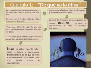 Capítulo 1: “De qué va la ética”
Nos permite reflexionar sobre las decisiones
que tomamos: Bueno - Malo
La toma de decisiones es una expresión de
nuestra LIBERTAD contraria a
responsabilizar a otros de nuestras
decisiones.
Para vivir NO se necesita saberlo todo pero si
es importante saber lo esencial para vivir
bien.
Se puede vivir de muchos modos pero hay
modos que no dejan vivir.
1.“no somos libres de elegir lo que nos
pasa… sino libres para responder a lo que
nos pasa”.
2. “ser libres para intentar algo no tiene
que ver con lograrlo indefectiblemente”.
Ética es saber vivir. Es saber
hacer lo bueno y conveniente
diferenciándolo de lo que es malo
e inconveniente. Ese saber vivir
nos permite acertar o
equivocarnos.
 
