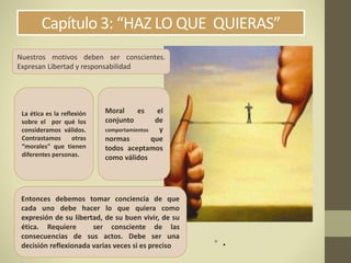 Capítulo 3: “HAZ LO QUE QUIERAS”
• .
Nuestros motivos deben ser conscientes.
Expresan Libertad y responsabilidad
Moral es el
conjunto de
comportamientos y
normas que
todos aceptamos
como válidos
La ética es la reflexión
sobre el por qué los
consideramos válidos.
Contrastamos otras
“morales” que tienen
diferentes personas.
Entonces debemos tomar conciencia de que
cada uno debe hacer lo que quiera como
expresión de su libertad, de su buen vivir, de su
ética. Requiere ser consciente de las
consecuencias de sus actos. Debe ser una
decisión reflexionada varias veces si es preciso
 