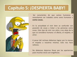 Capítulo 5: ¡DESPIERTA BABY!
• Ser conscientes de que somos humanos y
necesitamos ser tratados como seres humanos y
como cosas.
• En la actualidad el vivir bien se confunde con
posesión de cosas y tratar a las personas como
cosas. Este tipo de vivir nos aísla y nos aleja de lo
que se considera humano: el afecto, el respeto, el
amor.
• A pesar del rechazo debemos lograr por lo menos
el respeto a nosotros mismos. Esto nos hace
valiosos.
• No debemos dejarnos llevar por las apariencias
pues muchas veces son engañosas.
 