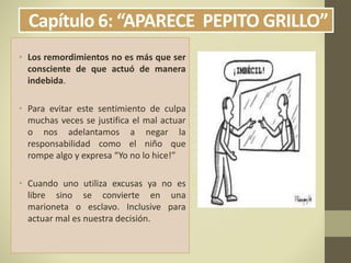 Capítulo 6: “APARECE PEPITO GRILLO”
• Los remordimientos no es más que ser
consciente de que actuó de manera
indebida.
• Para evitar este sentimiento de culpa
muchas veces se justifica el mal actuar
o nos adelantamos a negar la
responsabilidad como el niño que
rompe algo y expresa “Yo no lo hice!”
• Cuando uno utiliza excusas ya no es
libre sino se convierte en una
marioneta o esclavo. Inclusive para
actuar mal es nuestra decisión.
 