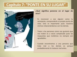 Capítulo 7: “PONTE EN SU LUGAR”
¿Qué significa ponerse en el lugar de
otro?
• Es reconocer a ese alguien como tu
semejante, comprenderle su propio punto de
vista. Esto es importante pues nosotros
vivimos relacionándonos con los demás.
• Tratar a las personas como nos gustaría que
nos traten es a veces complicado pues las
respuestas que recibimos no siempre son
agradables.
• Cuando encontramos a una persona que
trata mal a los demás es porque
probablemente lo trataron mal antes.
 